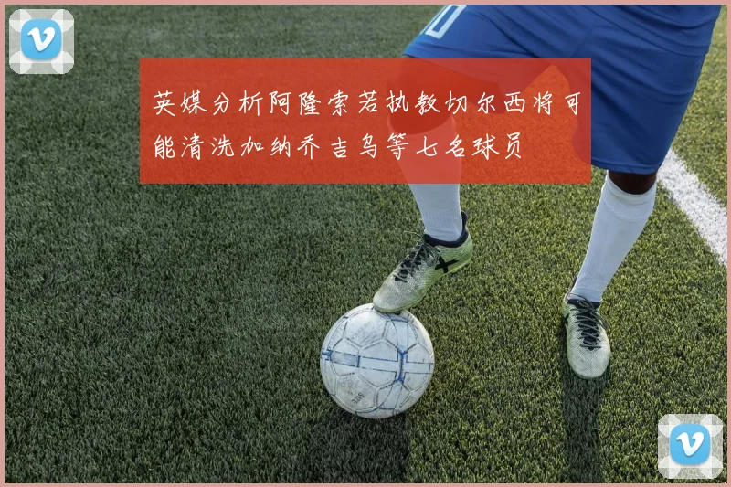 英媒分析阿隆索若执教切尔西将可能清洗加纳乔吉乌等七名球员