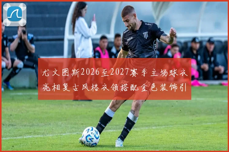 尤文图斯2026至2027赛季主场球衣亮相复古风格衣领搭配金色装饰引关注