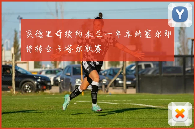 莫德里奇续约米兰一年本纳塞尔即将转会卡塔尔联赛
