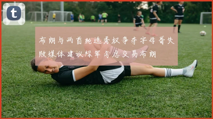 布朗与两首轮选秀权争夺字母哥失败媒体建议绿军考虑交易布朗