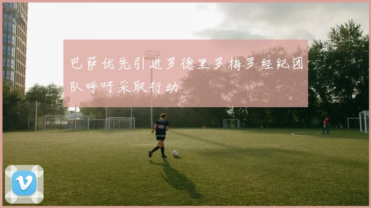 巴萨优先引进罗德里罗梅罗经纪团队呼吁采取行动