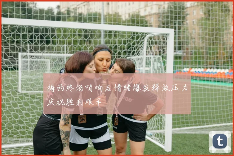 梅西终场哨响后情绪爆发释放压力庆祝胜利艰辛