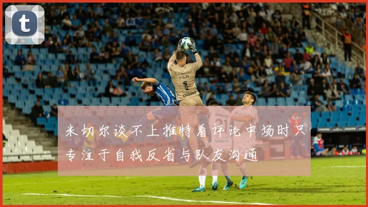 米切尔谈不上推特看评论中场时只专注于自我反省与队友沟通