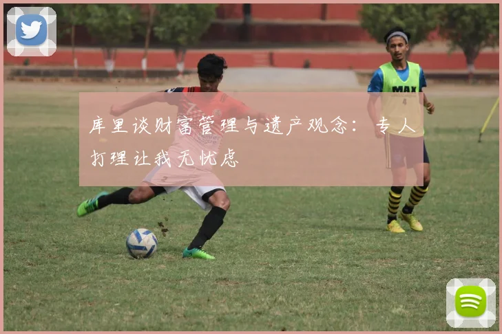库里谈财富管理与遗产观念：专人打理让我无忧虑