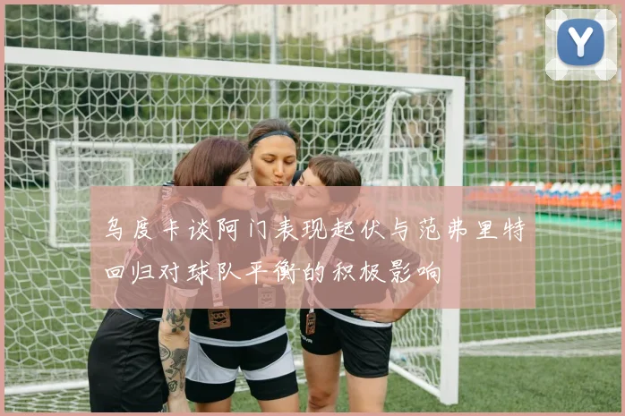 乌度卡谈阿门表现起伏与范弗里特回归对球队平衡的积极影响
