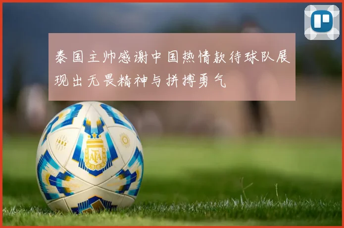 泰国主帅感谢中国热情款待球队展现出无畏精神与拼搏勇气