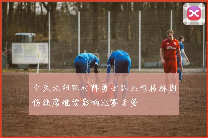今天太阳队对阵勇士队杰伦格林因伤缺席继续影响比赛走势