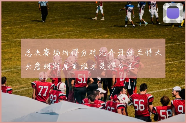 总决赛场均得分对比乔丹杜兰特大头詹姆斯库里谁才是得分王