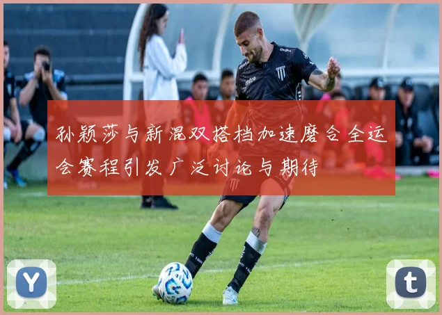 孙颖莎与新混双搭档加速磨合全运会赛程引发广泛讨论与期待