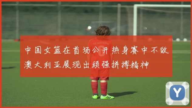中国女篮在首场公开热身赛中不敌澳大利亚展现出顽强拼搏精神