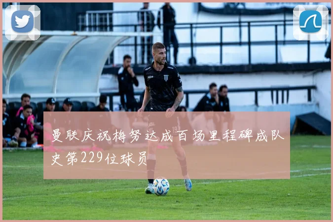 曼联庆祝梅努达成百场里程碑成队史第229位球员