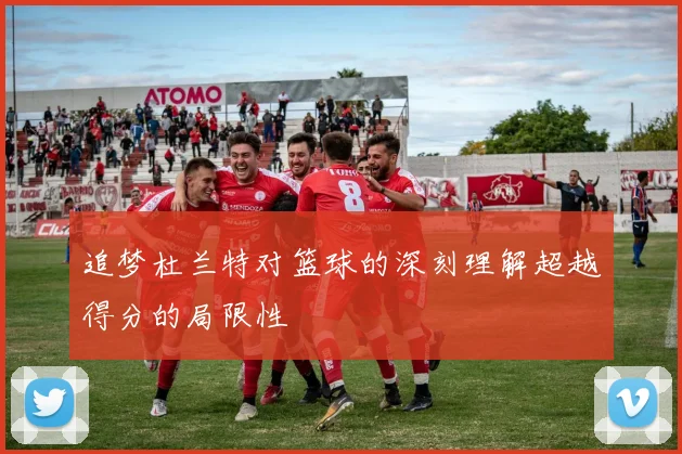 追梦杜兰特对篮球的深刻理解超越得分的局限性