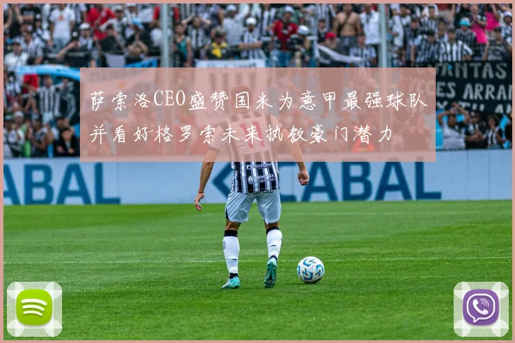 萨索洛CEO盛赞国米为意甲最强球队并看好格罗索未来执教豪门潜力