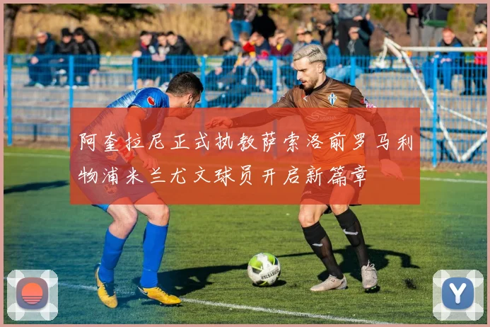 阿奎拉尼正式执教萨索洛前罗马利物浦米兰尤文球员开启新篇章