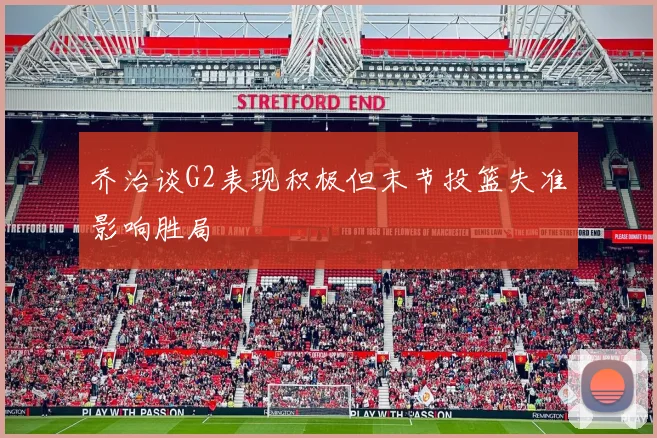 乔治谈G2表现积极但末节投篮失准影响胜局
