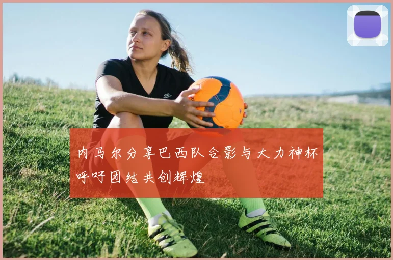 内马尔分享巴西队合影与大力神杯呼吁团结共创辉煌