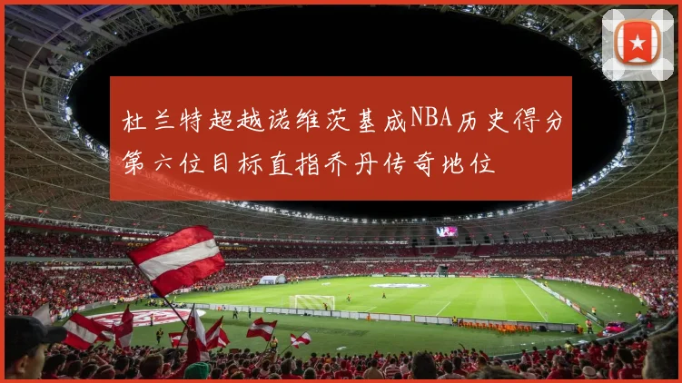 杜兰特超越诺维茨基成NBA历史得分第六位目标直指乔丹传奇地位