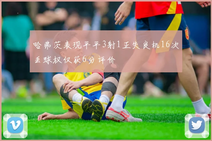 哈弗茨表现平平3射1正失良机16次丢球权仅获6分评价