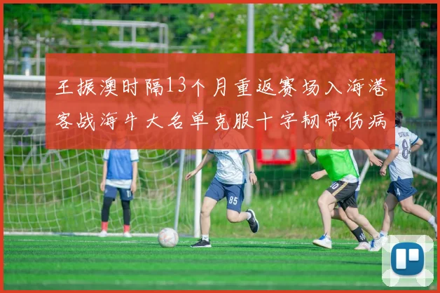 王振澳时隔13个月重返赛场入海港客战海牛大名单克服十字韧带伤病挑战