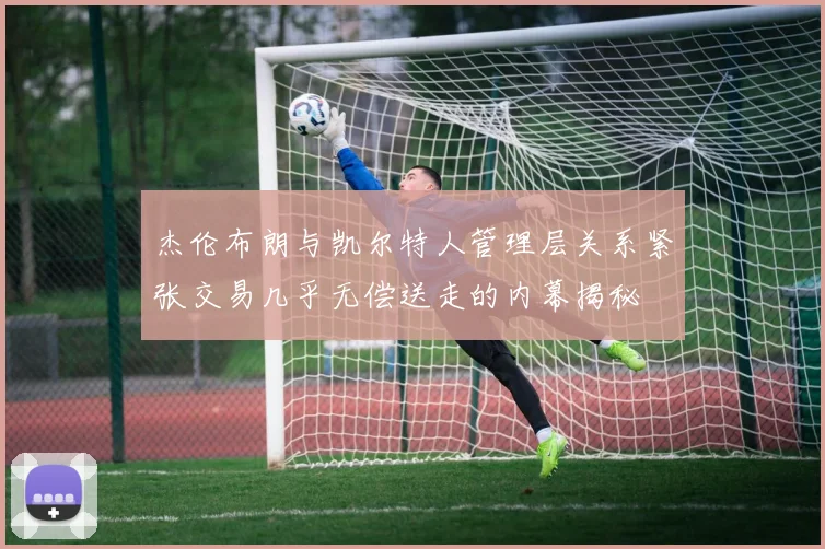 杰伦布朗与凯尔特人管理层关系紧张交易几乎无偿送走的内幕揭秘
