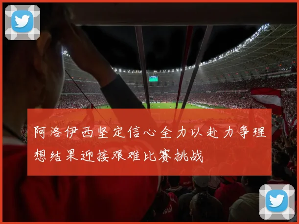 阿洛伊西坚定信心全力以赴力争理想结果迎接艰难比赛挑战