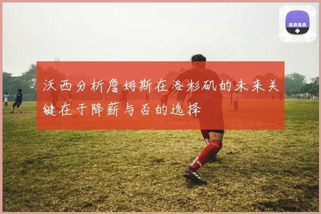 沃西分析詹姆斯在洛杉矶的未来关键在于降薪与否的选择