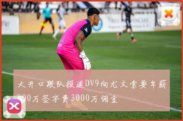 大开口跟队报道DV9向尤文索要年薪800万签字费3000万佣金