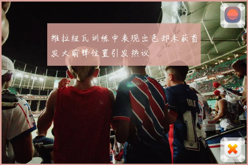 维拉纽瓦训练中表现出色却未获首发大前锋位置引发热议