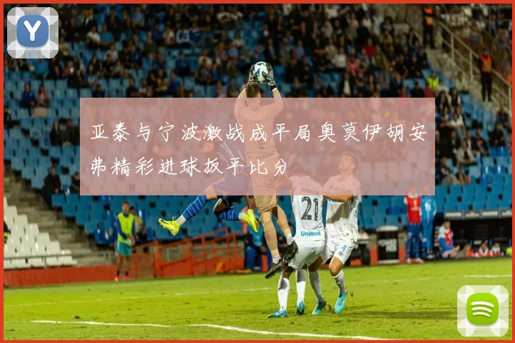 亚泰与宁波激战成平局奥莫伊胡安弗精彩进球扳平比分