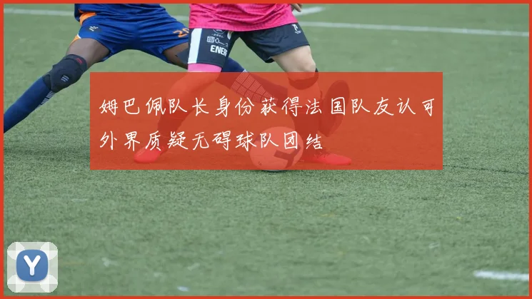 姆巴佩队长身份获得法国队友认可外界质疑无碍球队团结