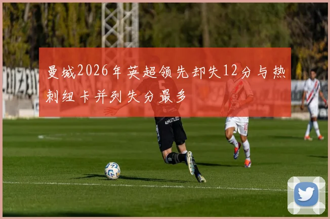 曼城2026年英超领先却失12分与热刺纽卡并列失分最多